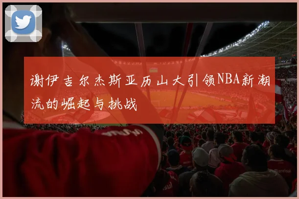谢伊吉尔杰斯亚历山大引领NBA新潮流的崛起与挑战