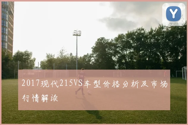 2017现代215VS车型价格分析及市场行情解读