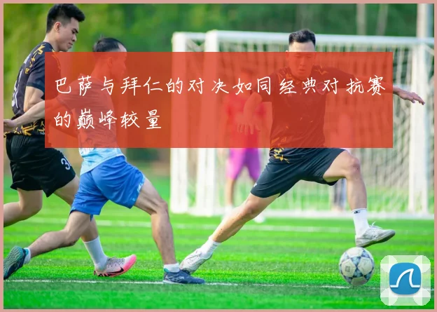 巴萨与拜仁的对决如同经典对抗赛的巅峰较量