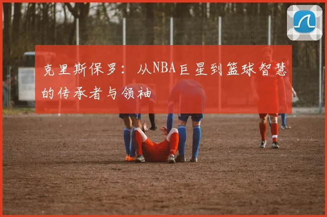 克里斯保罗：从NBA巨星到篮球智慧的传承者与领袖