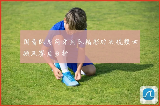 国青队与匈牙利队精彩对决视频回顾及赛后分析