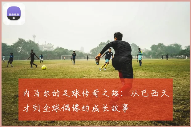 内马尔的足球传奇之路：从巴西天才到全球偶像的成长故事