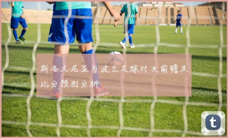 斯洛文尼亚与波兰足球对决前瞻及比分预测分析