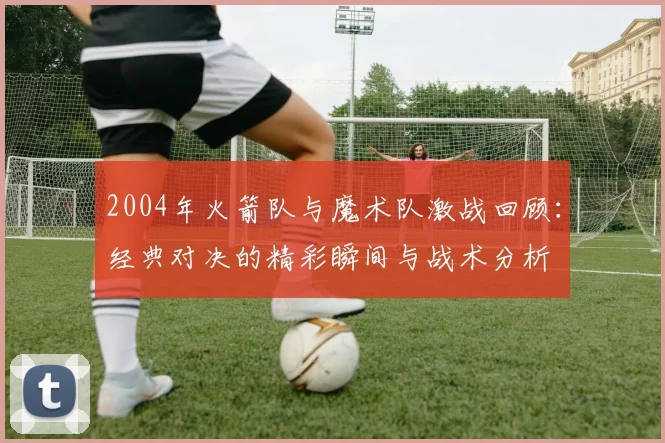 2004年火箭队与魔术队激战回顾：经典对决的精彩瞬间与战术分析