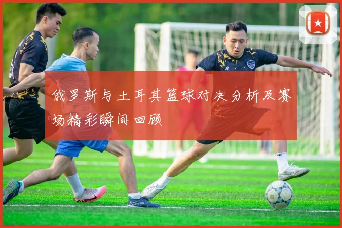 俄罗斯与土耳其篮球对决分析及赛场精彩瞬间回顾