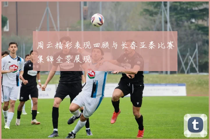 周云精彩表现回顾与长春亚泰比赛集锦全景展现