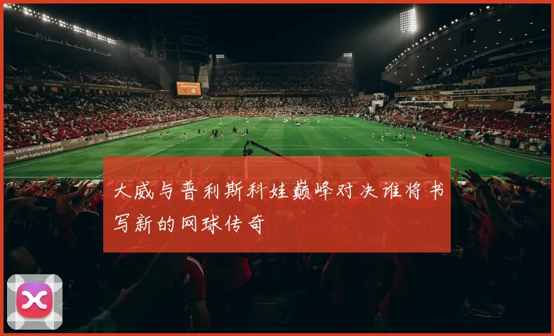 大威与普利斯科娃巅峰对决谁将书写新的网球传奇