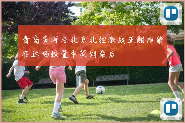 青岛黄海与北京北控激战正酣谁能在这场较量中笑到最后
