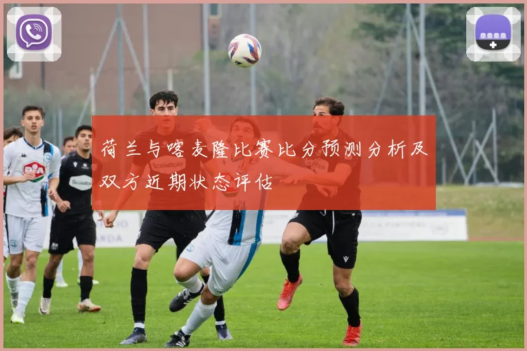 荷兰与喀麦隆比赛比分预测分析及双方近期状态评估
