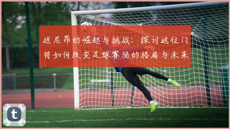 迈尼昂的崛起与挑战：探讨这位门将如何改变足球赛场的格局与未来