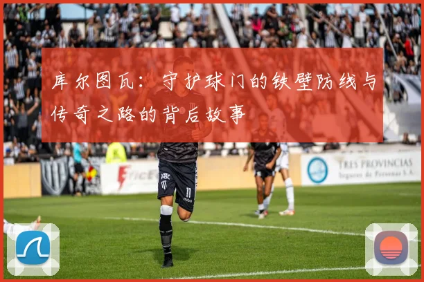 库尔图瓦：守护球门的铁壁防线与传奇之路的背后故事