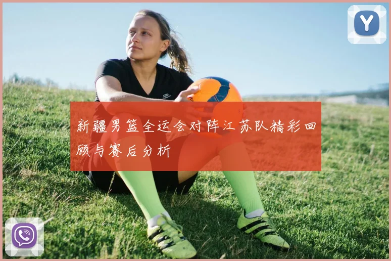 新疆男篮全运会对阵江苏队精彩回顾与赛后分析
