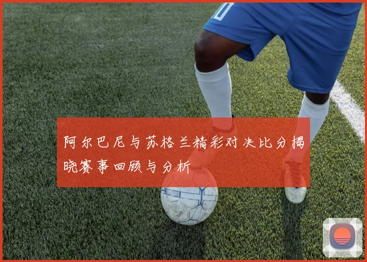 阿尔巴尼与苏格兰精彩对决比分揭晓赛事回顾与分析