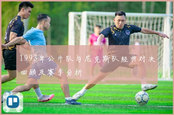 1993年公牛队与尼克斯队经典对决回顾及赛季分析