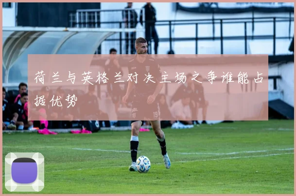 荷兰与英格兰对决主场之争谁能占据优势
