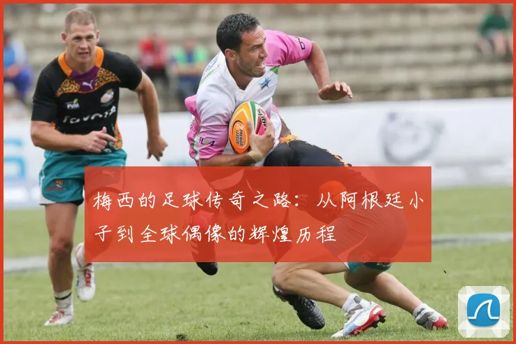 梅西的足球传奇之路：从阿根廷小子到全球偶像的辉煌历程