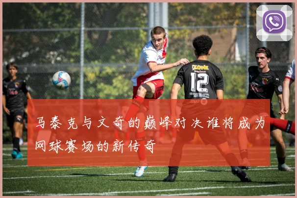 马泰克与文奇的巅峰对决谁将成为网球赛场的新传奇
