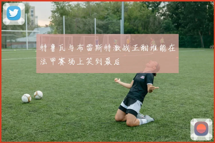 特鲁瓦与布雷斯特激战正酣谁能在法甲赛场上笑到最后