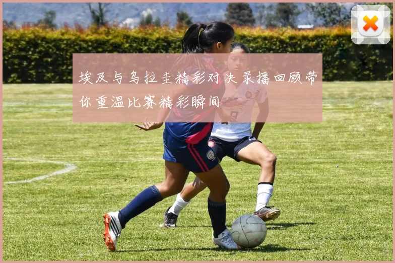 埃及与乌拉圭精彩对决录播回顾带你重温比赛精彩瞬间